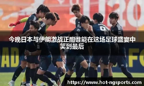 今晚日本与伊朗激战正酣谁能在这场足球盛宴中笑到最后