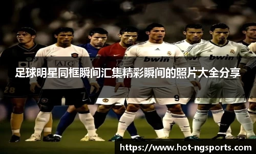 足球明星同框瞬间汇集精彩瞬间的照片大全分享