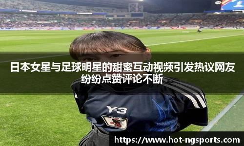 日本女星与足球明星的甜蜜互动视频引发热议网友纷纷点赞评论不断